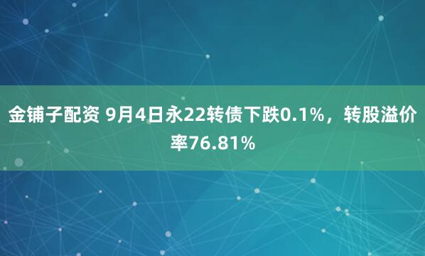 金铺子配资 9月4日永22转债下跌0.1%，转股溢价率76.81%