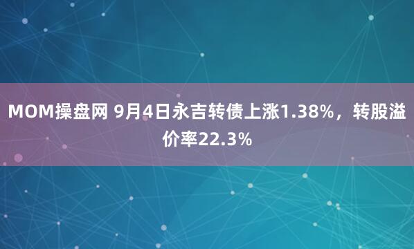 MOM操盘网 9月4日永吉转债上涨1.38%，转股溢价率22.3%