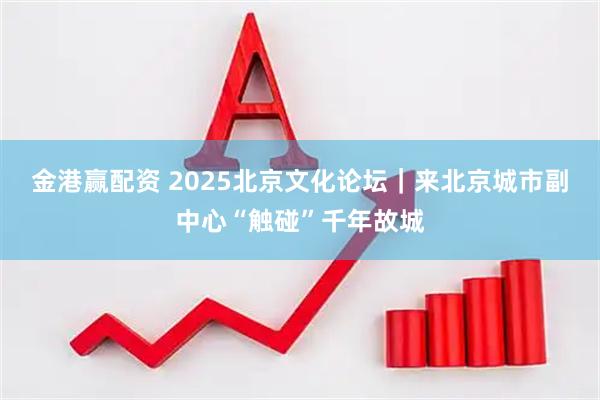 金港赢配资 2025北京文化论坛｜来北京城市副中心“触碰”千年故城