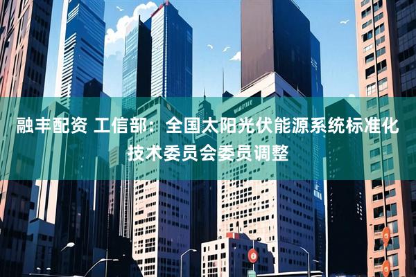 融丰配资 工信部：全国太阳光伏能源系统标准化技术委员会委员调整