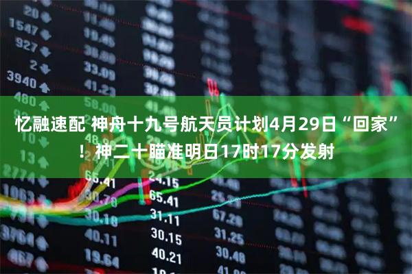 忆融速配 神舟十九号航天员计划4月29日“回家”！神二十瞄准明日17时17分发射