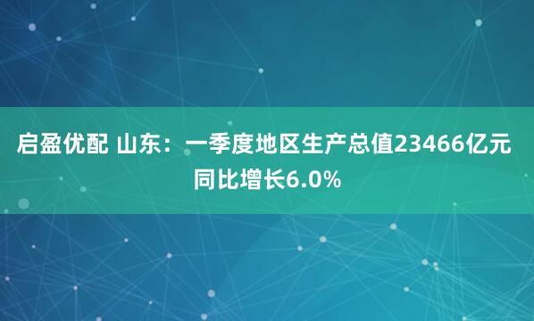 启盈优配 山东：一季度地区生产总值23466亿元 同比增长6.0%