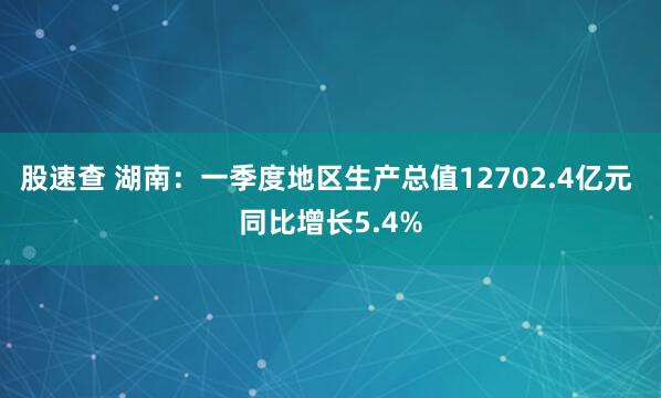 股速查 湖南：一季度地区生产总值12702.4亿元 同比增长5.4%