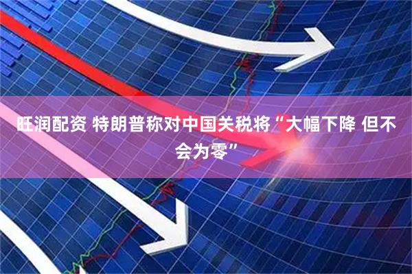 旺润配资 特朗普称对中国关税将“大幅下降 但不会为零”