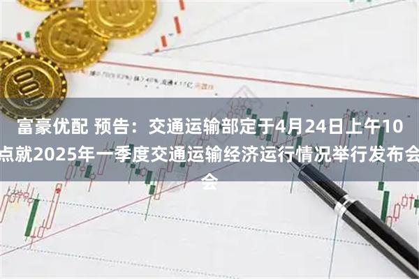 富豪优配 预告：交通运输部定于4月24日上午10点就2025年一季度交通运输经济运行情况举行发布会