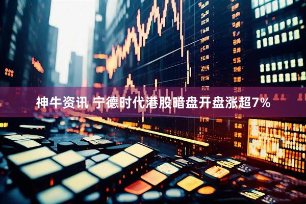神牛资讯 宁德时代港股暗盘开盘涨超7%