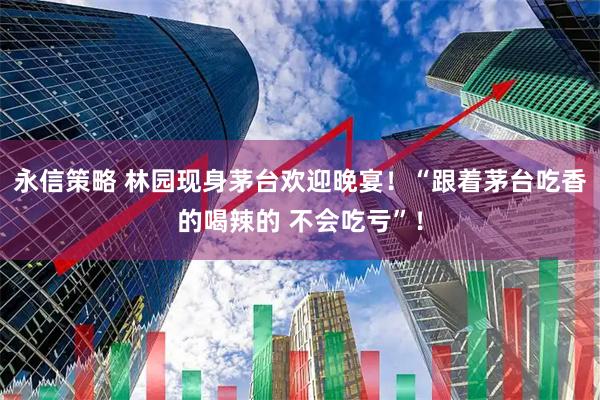 永信策略 林园现身茅台欢迎晚宴！“跟着茅台吃香的喝辣的 不会吃亏”！