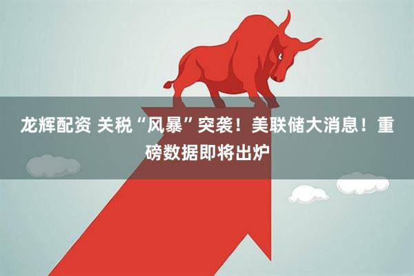 龙辉配资 关税“风暴”突袭！美联储大消息！重磅数据即将出炉
