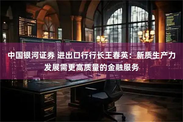 中国银河证券 进出口行行长王春英：新质生产力发展需更高质量的金融服务