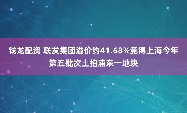 钱龙配资 联发集团溢价约41.68%竞得上海今年第五批次土拍浦东一地块
