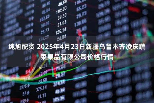 纯旭配资 2025年4月23日新疆乌鲁木齐凌庆蔬菜果品有限公司价格行情
