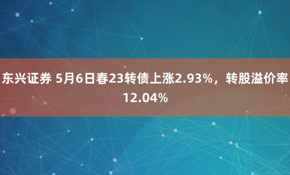 东兴证券 5月6日春23转债上涨2.93%，转股溢价率12.04%