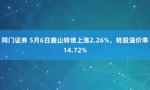 同门证券 5月6日鹿山转债上涨2.26%，转股溢价率14.72%
