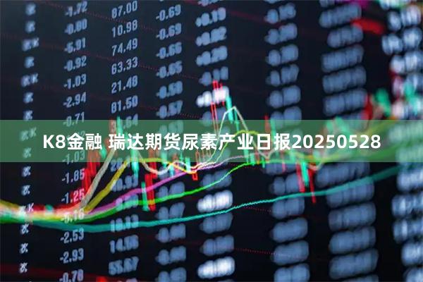 K8金融 瑞达期货尿素产业日报20250528