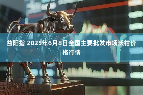 益阳指 2025年6月8日全国主要批发市场沃柑价格行情