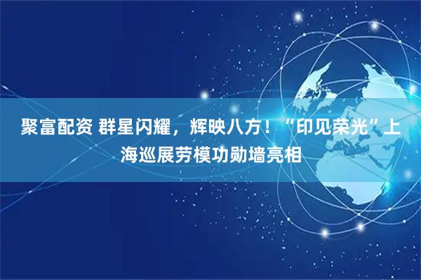 聚富配资 群星闪耀，辉映八方！“印见荣光”上海巡展劳模功勋墙亮相