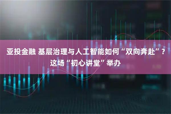 亚投金融 基层治理与人工智能如何“双向奔赴”？这场“初心讲堂”举办