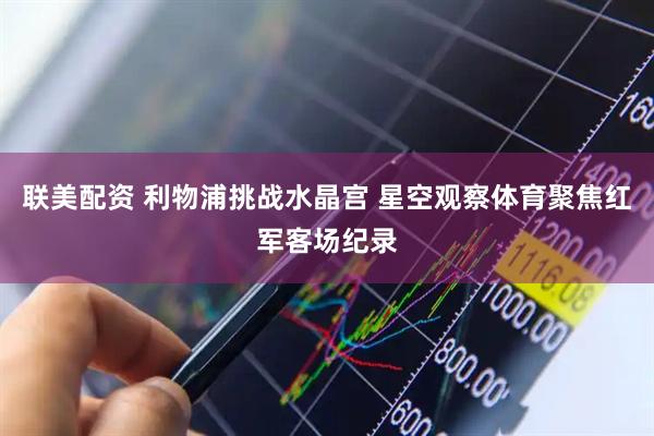 联美配资 利物浦挑战水晶宫 星空观察体育聚焦红军客场纪录