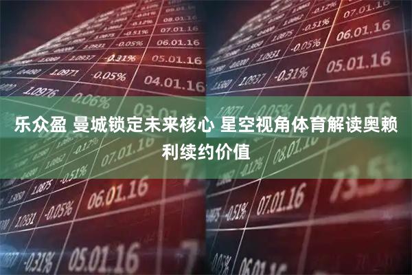乐众盈 曼城锁定未来核心 星空视角体育解读奥赖利续约价值