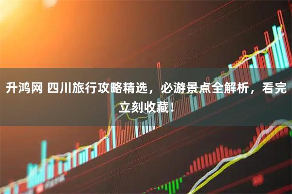升鸿网 四川旅行攻略精选，必游景点全解析，看完立刻收藏！