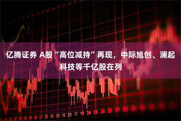 亿腾证券 A股“高位减持”再现，中际旭创、澜起科技等千亿股在列