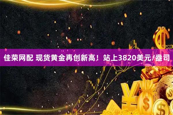 佳荣网配 现货黄金再创新高！站上3820美元/盎司