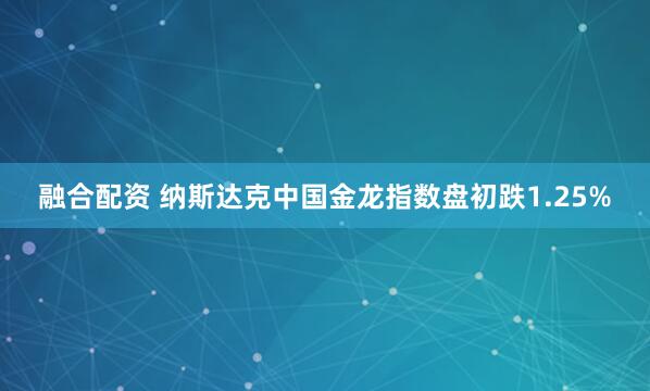 融合配资 纳斯达克中国金龙指数盘初跌1.25%