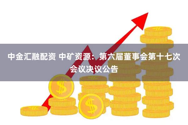 中金汇融配资 中矿资源：第六届董事会第十七次会议决议公告