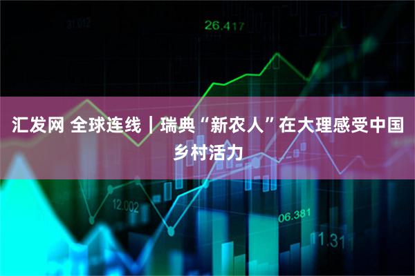 汇发网 全球连线｜瑞典“新农人”在大理感受中国乡村活力