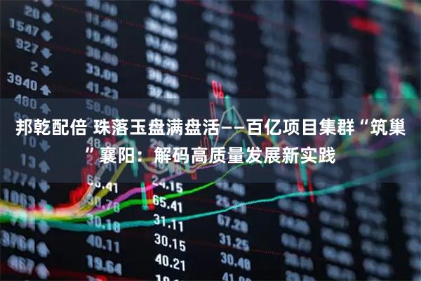 邦乾配倍 珠落玉盘满盘活——百亿项目集群“筑巢”襄阳：解码高质量发展新实践