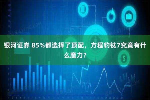 银河证券 85%都选择了顶配，方程豹钛7究竟有什么魔力？