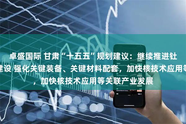 卓盛国际 甘肃“十五五”规划建议：继续推进钍基熔盐堆项目建设 强化关键装备、关键材料配套，加快核技术应用等关联产业发展