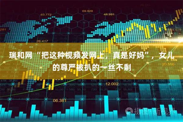 瑞和网 “把这种视频发网上，真是好妈”，女儿的尊严被扒的一丝不剩