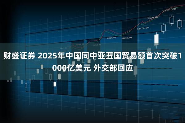 财盛证券 2025年中国同中亚五国贸易额首次突破1000亿美元 外交部回应