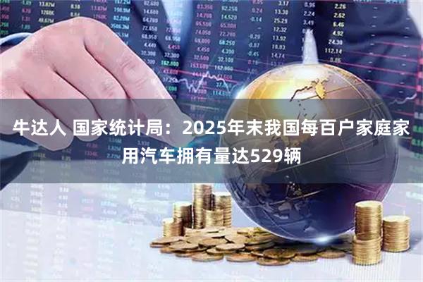 牛达人 国家统计局：2025年末我国每百户家庭家用汽车拥有量达529辆