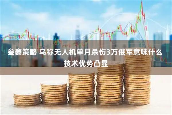 叁鑫策略 乌称无人机单月杀伤3万俄军意味什么 技术优势凸显