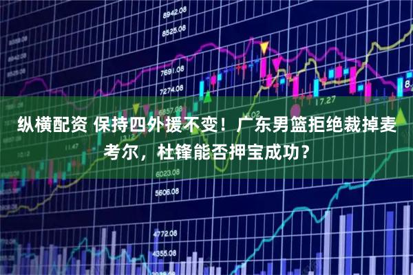 纵横配资 保持四外援不变！广东男篮拒绝裁掉麦考尔，杜锋能否押宝成功？