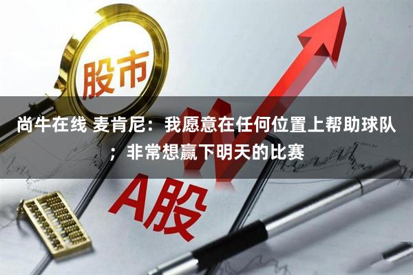 尚牛在线 麦肯尼：我愿意在任何位置上帮助球队；非常想赢下明天的比赛