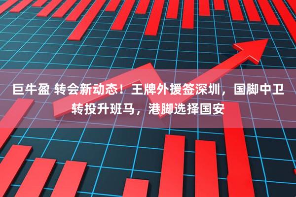 巨牛盈 转会新动态！王牌外援签深圳，国脚中卫转投升班马，港脚选择国安