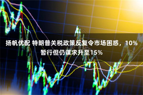 扬帆优配 特朗普关税政策反复令市场困惑，10%暂行但仍谋求升至15%
