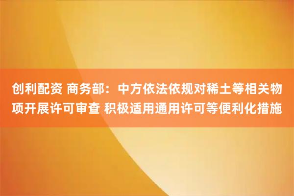 创利配资 商务部：中方依法依规对稀土等相关物项开展许可审查 积极适用通用许可等便利化措施