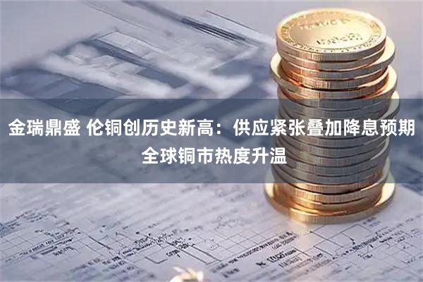 金瑞鼎盛 伦铜创历史新高：供应紧张叠加降息预期 全球铜市热度升温
