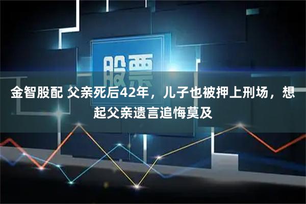 金智股配 父亲死后42年，儿子也被押上刑场，想起父亲遗言追悔莫及