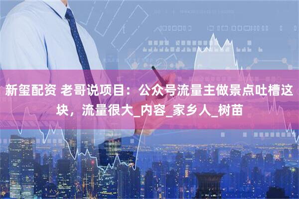 新玺配资 老哥说项目：公众号流量主做景点吐槽这块，流量很大_内容_家乡人_树苗