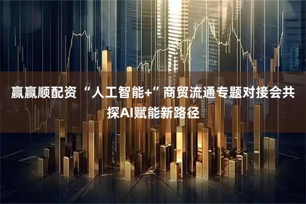 赢赢顺配资 “人工智能+”商贸流通专题对接会共探AI赋能新路径