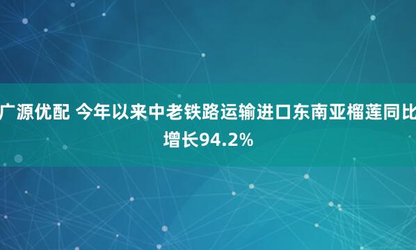 广源优配 今年以来中老铁路运输进口东南亚榴莲同比增长94.2%