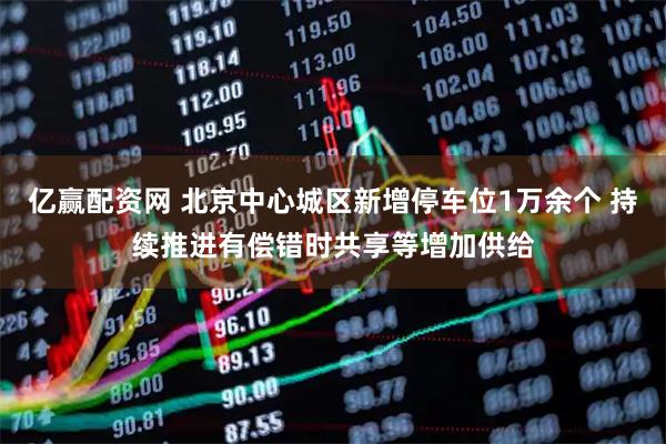 亿赢配资网 北京中心城区新增停车位1万余个 持续推进有偿错时共享等增加供给
