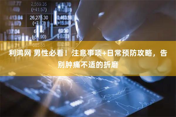 利鸿网 男性必看！注意事项+日常预防攻略，告别肿痛不适的折磨