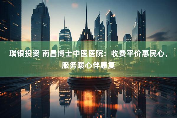 瑞银投资 南昌博士中医医院：收费平价惠民心，服务暖心伴康复