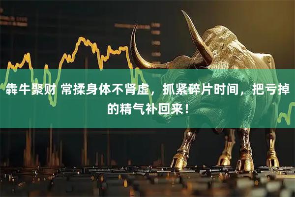 犇牛聚财 常揉身体不肾虚，抓紧碎片时间，把亏掉的精气补回来！